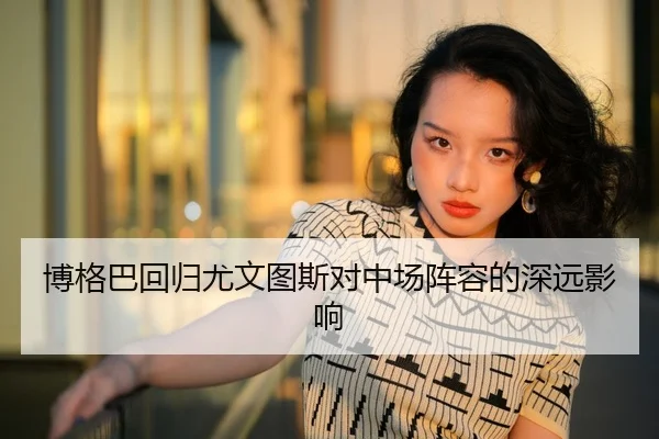 博格巴回归尤文图斯对中场阵容的深远影响