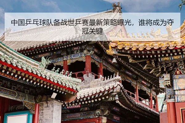 中国乒乓球队备战世乒赛最新策略曝光，谁将成为夺冠关键